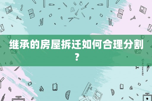 繼承的房屋拆遷如何合理分割？
