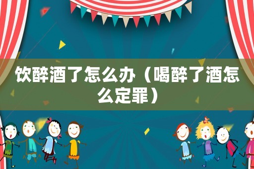 飲醉酒了怎么辦（喝醉了酒怎么定罪）