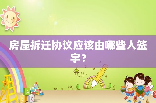 房屋拆遷協議應該由哪些人簽字？