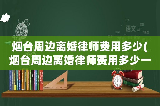 煙臺周邊離婚律師費用多少(煙臺周邊離婚律師費用多少一個月)