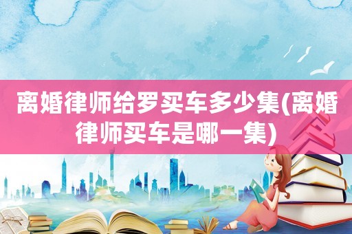 離婚律師給羅買車多少集(離婚律師買車是哪一集)