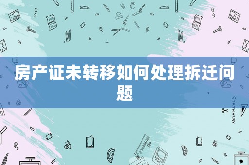 房產證未轉移如何處理拆遷問題