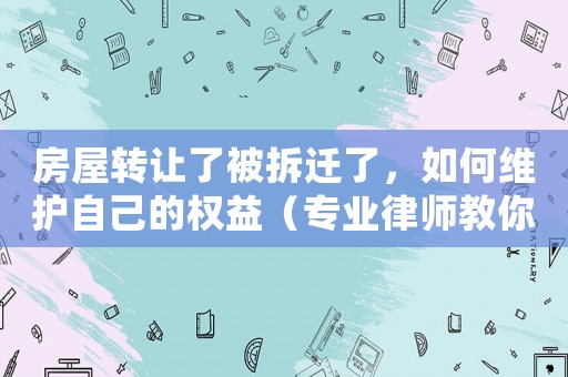 房屋轉讓了被拆遷了，如何維護自己的權益（專業律師教你應對拆遷問題）