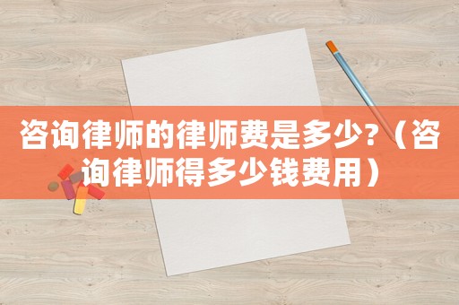 咨詢律師的律師費是多少?（咨詢律師得多少錢費用）