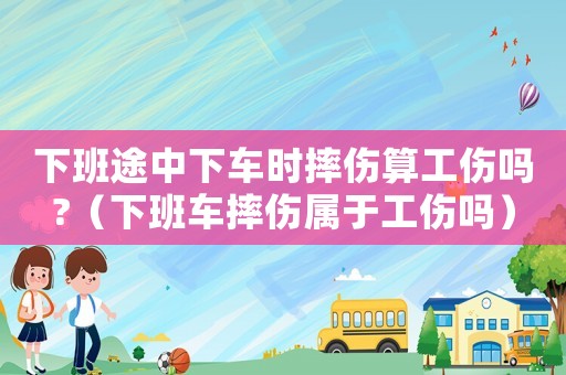 下班途中下車時摔傷算工傷嗎?（下班車摔傷屬于工傷嗎）