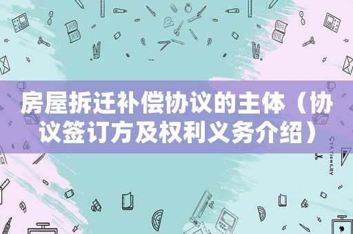 房屋拆遷補償協議的主體（協議簽訂方及權利義務介紹）