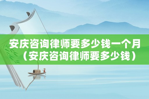 安慶咨詢律師要多少錢一個月（安慶咨詢律師要多少錢）