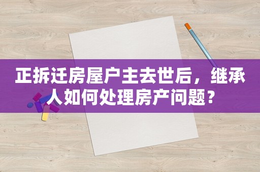 正拆遷房屋戶主去世后，繼承人如何處理房產問題？