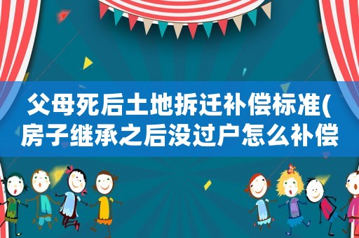 父母死后土地拆遷補償標準(房子繼承之后沒過戶怎么補償拆遷)