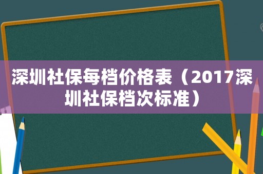 深圳社保每檔價格表（2017深圳社保檔次標準）