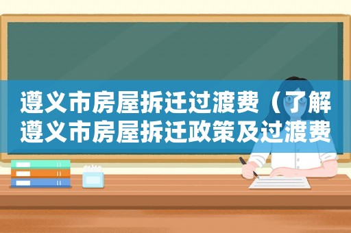 遵義市房屋拆遷過渡費（了解遵義市房屋拆遷政策及過渡費用）