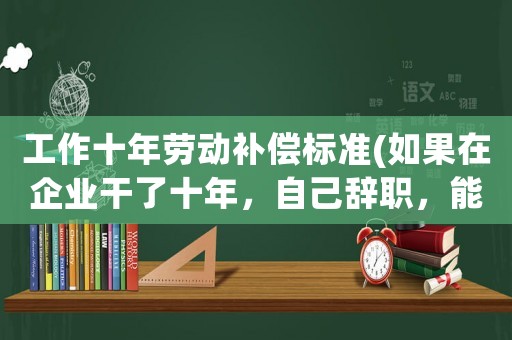 工作十年勞動補償標準(如果在企業干了十年，自己辭職，能拿到補償金嗎)