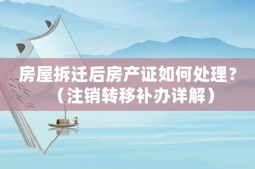 房屋拆遷后房產(chǎn)證如何處理？（注銷轉(zhuǎn)移補(bǔ)辦詳解）
