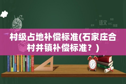 村級占地補償標準(石家莊合村并鎮補償標準？)