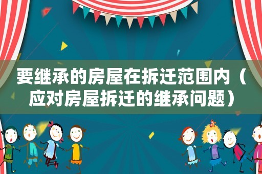 要繼承的房屋在拆遷范圍內（應對房屋拆遷的繼承問題）