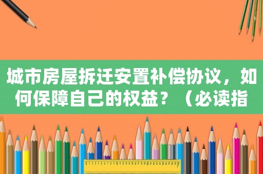 城市房屋拆遷安置補償協議，如何保障自己的權益？（必讀指南）