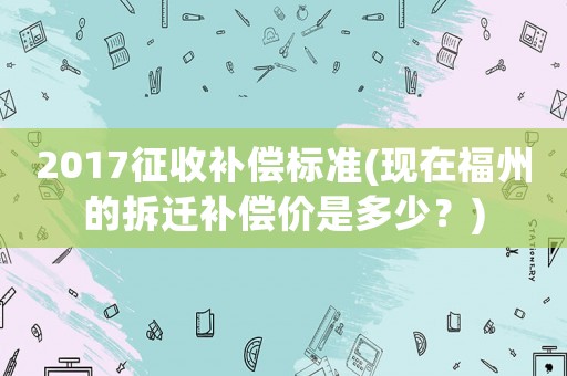 2017征收補(bǔ)償標(biāo)準(zhǔn)(現(xiàn)在福州的拆遷補(bǔ)償價(jià)是多少？)