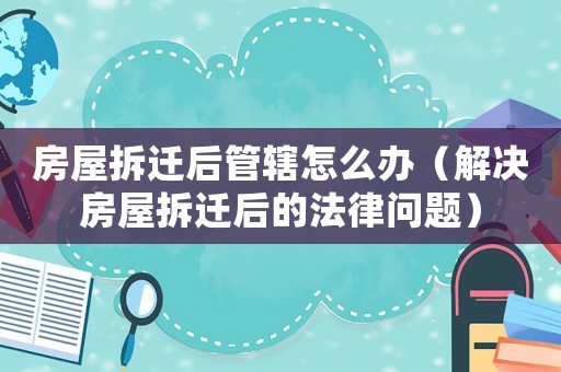 房屋拆遷后管轄怎么辦（解決房屋拆遷后的法律問(wèn)題）
