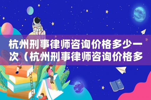 杭州刑事律師咨詢價格多少一次（杭州刑事律師咨詢價格多少）