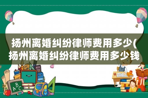 揚州離婚糾紛律師費用多少(揚州離婚糾紛律師費用多少錢)