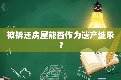 被拆遷房屋能否作為遺產繼承？