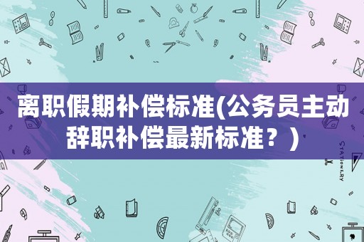 離職假期補償標準(公務員主動辭職補償最新標準？)