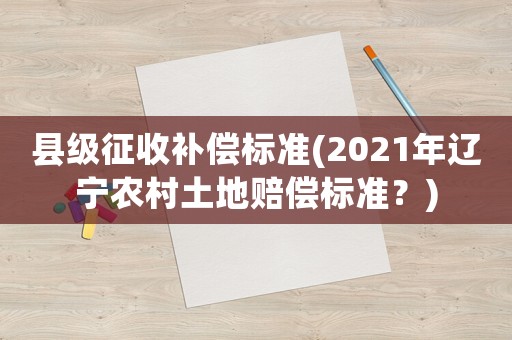 縣級征收補(bǔ)償標(biāo)準(zhǔn)(2021年遼寧農(nóng)村土地賠償標(biāo)準(zhǔn)？)