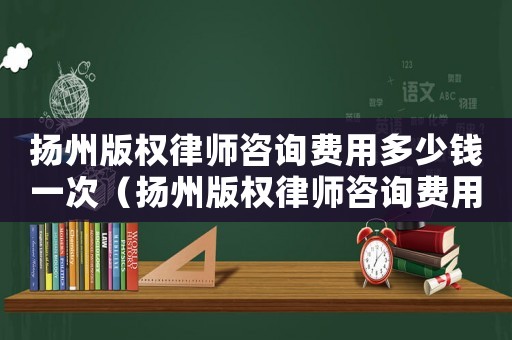 揚州版權(quán)律師咨詢費用多少錢一次（揚州版權(quán)律師咨詢費用多少）