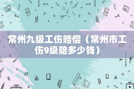 常州九級(jí)工傷賠償（常州市工傷9級(jí)陪多少錢(qián)）