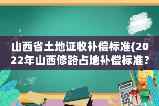 山西省土地證收補償標準(2022年山西修路占地補償標準？)
