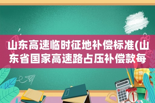 山東高速臨時征地補償標準(山東省國家高速路占壓補償款每畝多少錢)