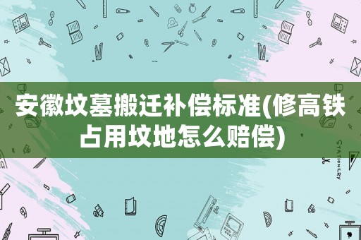 安徽墳墓搬遷補償標準(修高鐵占用墳地怎么賠償)