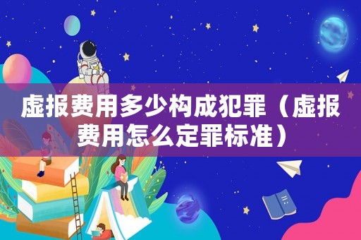 虛報(bào)費(fèi)用多少構(gòu)成犯罪（虛報(bào)費(fèi)用怎么定罪標(biāo)準(zhǔn)）