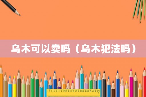 烏木可以賣嗎（烏木犯法嗎）