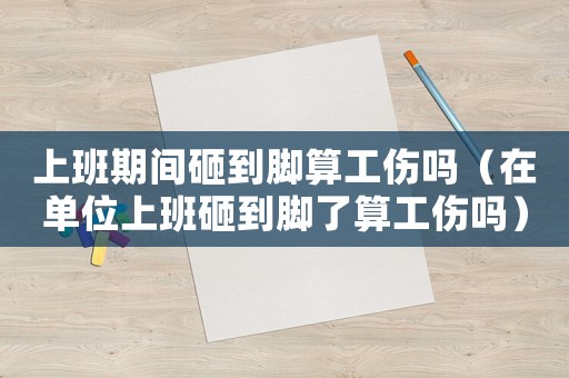 上班期間砸到腳算工傷嗎（在單位上班砸到腳了算工傷嗎）