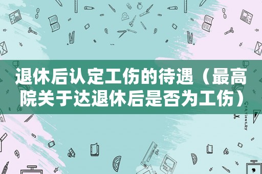 退休后認(rèn)定工傷的待遇（最高院關(guān)于達(dá)退休后是否為工傷）