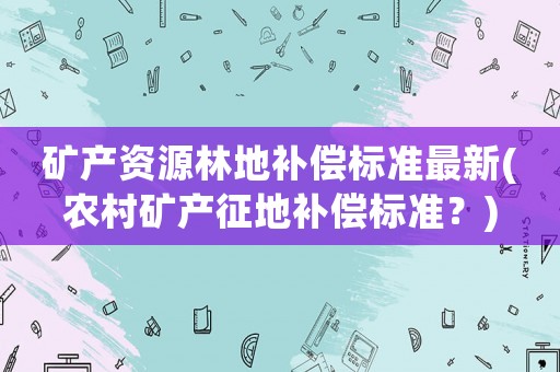 礦產資源林地補償標準最新(農村礦產征地補償標準？)