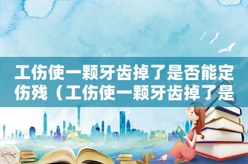 工傷使一顆牙齒掉了是否能定傷殘（工傷使一顆牙齒掉了是否能）