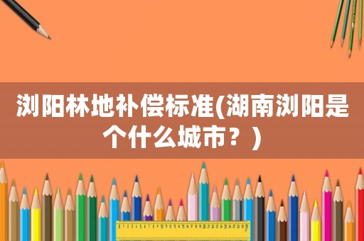 瀏陽林地補償標準(湖南瀏陽是個什么城市？)