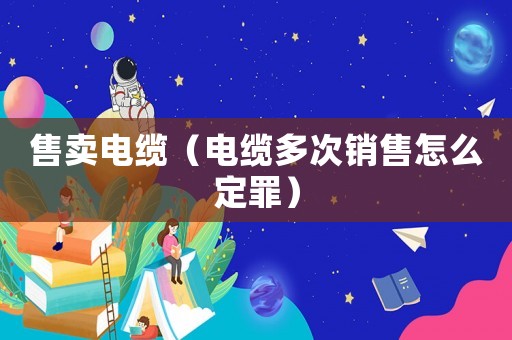 售賣電纜（電纜多次銷售怎么定罪）