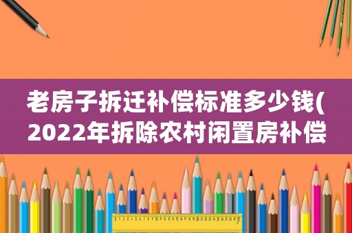 老房子拆遷補償標準多少錢(2022年拆除農村閑置房補償標準？)