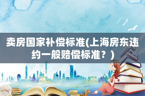 賣房國(guó)家補(bǔ)償標(biāo)準(zhǔn)(上海房東違約一般賠償標(biāo)準(zhǔn)？)