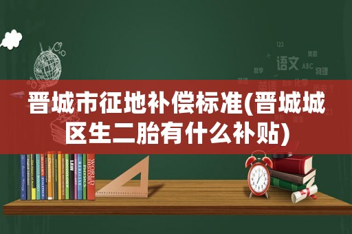 晉城市征地補償標準(晉城城區生二胎有什么補貼)