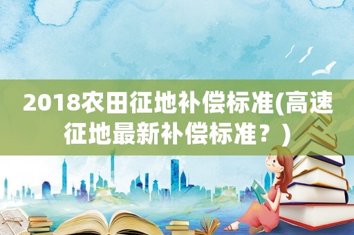 2018農(nóng)田征地補(bǔ)償標(biāo)準(zhǔn)(高速征地最新補(bǔ)償標(biāo)準(zhǔn)？)