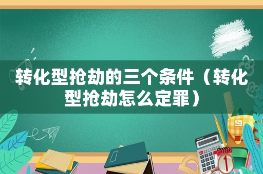 轉化型搶劫的三個條件（轉化型搶劫怎么定罪）