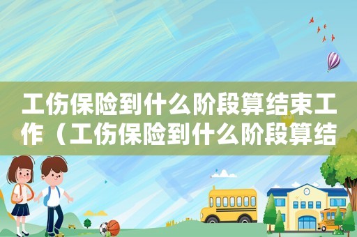 工傷保險到什么階段算結束工作（工傷保險到什么階段算結束）