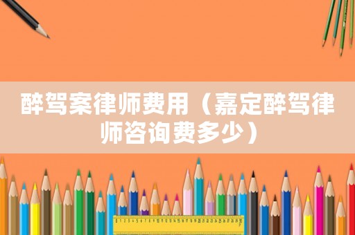 醉駕案律師費用（嘉定醉駕律師咨詢費多少）