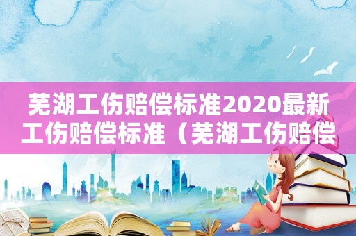 蕪湖工傷賠償標準2020最新工傷賠償標準（蕪湖工傷賠償標準一覽表）