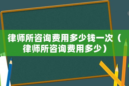 律師所咨詢費用多少錢一次（律師所咨詢費用多少）