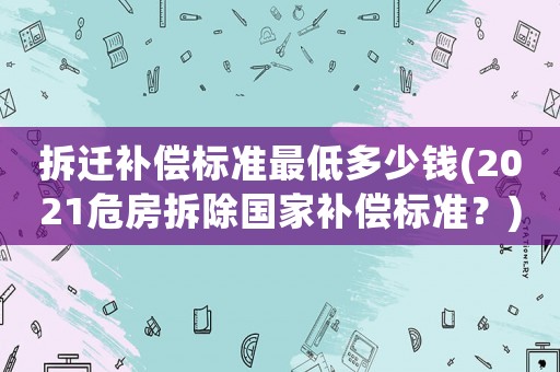 拆遷補償標準最低多少錢(2021危房拆除國家補償標準？)